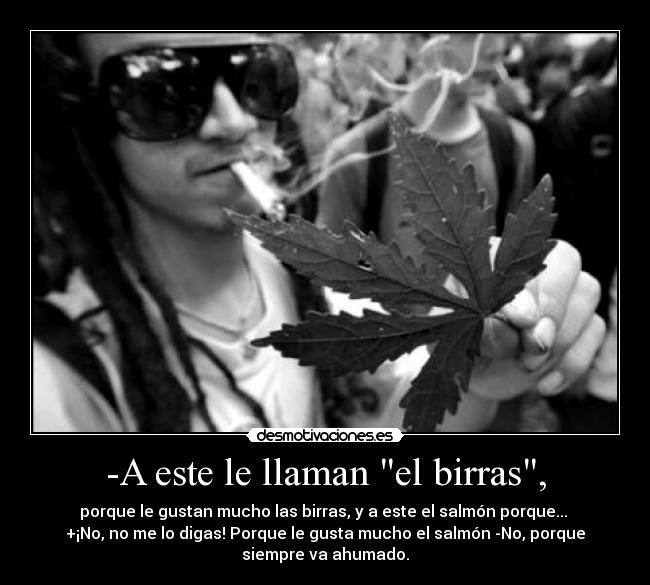 -A este le llaman el birras, - porque le gustan mucho las birras, y a este el salmón porque...
+¡No, no me lo digas! Porque le gusta mucho el salmón -No, porque
siempre va ahumado.
