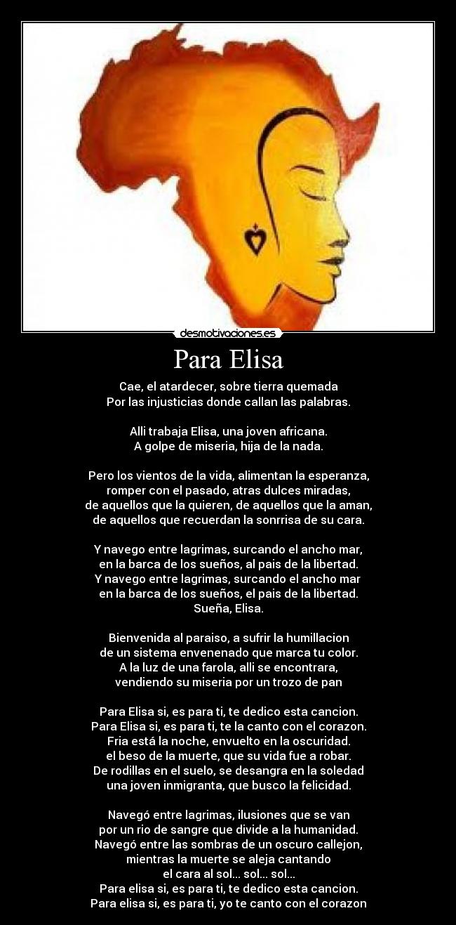 Para Elisa - Cae, el atardecer, sobre tierra quemada
Por las injusticias donde callan las palabras.
Alli trabaja Elisa, una joven africana.
A golpe de miseria, hija de la nada.
Pero los vientos de la vida, alimentan la esperanza,
romper con el pasado, atras dulces miradas,
de aquellos que la quieren, de aquellos que la aman,
de aquellos que recuerdan la sonrrisa de su cara.
Y navego entre lagrimas, surcando el ancho mar,
en la barca de los sueños, al pais de la libertad.
Y navego entre lagrimas, surcando el ancho mar
en la barca de los sueños, el pais de la libertad.
Sueña, Elisa.
Bienvenida al paraiso, a sufrir la humillacion
de un sistema envenenado que marca tu color.
A la luz de una farola, alli se encontrara,
vendiendo su miseria por un trozo de pan
Para Elisa si, es para ti, te dedico esta cancion.
Para Elisa si, es para ti, te la canto con el corazon.
Fria está la noche, envuelto en la oscuridad.
el beso de la muerte, que su vida fue a robar.
De rodillas en el suelo, se desangra en la soledad
una joven inmigranta, que busco la felicidad.
Navegó entre lagrimas, ilusiones que se van
por un rio de sangre que divide a la humanidad.
Navegó entre las sombras de un oscuro callejon,
mientras la muerte se aleja cantando
el cara al sol... sol... sol...
Para elisa si, es para ti, te dedico esta cancion.
Para elisa si, es para ti, yo te canto con el corazon