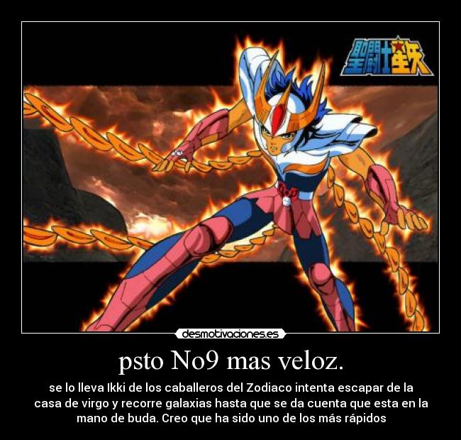 psto No9 mas veloz. - se lo lleva Ikki de los caballeros del Zodiaco intenta escapar de la
casa de virgo y recorre galaxias hasta que se da cuenta que esta en la
mano de buda. Creo que ha sido uno de los más rápidos