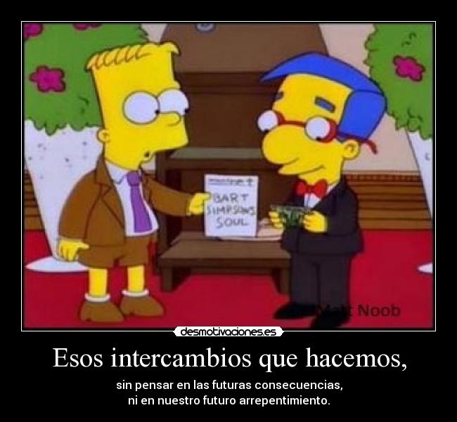Esos intercambios que hacemos, - sin pensar en las futuras consecuencias,
ni en nuestro futuro arrepentimiento.