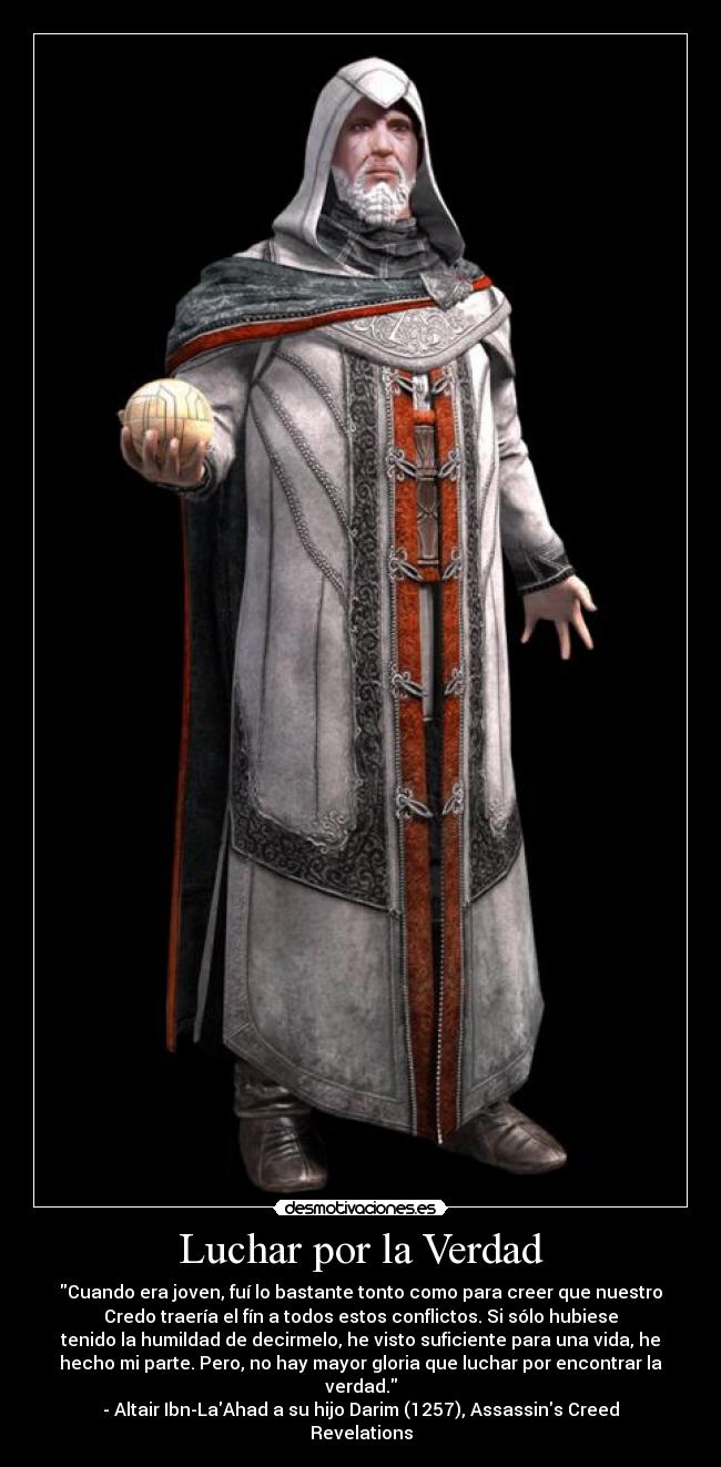 Luchar por la Verdad - Cuando era joven, fuí lo bastante tonto como para creer que nuestro
Credo traería el fín a todos estos conflictos. Si sólo hubiese
tenido la humildad de decirmelo, he visto suficiente para una vida, he
hecho mi parte. Pero, no hay mayor gloria que luchar por encontrar la
verdad.
- Altair Ibn-LaAhad a su hijo Darim (1257), Assassins Creed
Revelations
