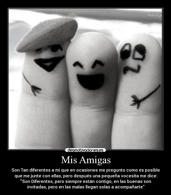 Mis Amigas - Son Tan diferentes a mi que en ocasiones me pregunto como es posible
que me junte con ellas, pero después una pequeña vocesita me dice:
Son Diferentes, pero siempre están contigo, en las buenas son
invitadas, pero en las malas llegan solas a acompañarte