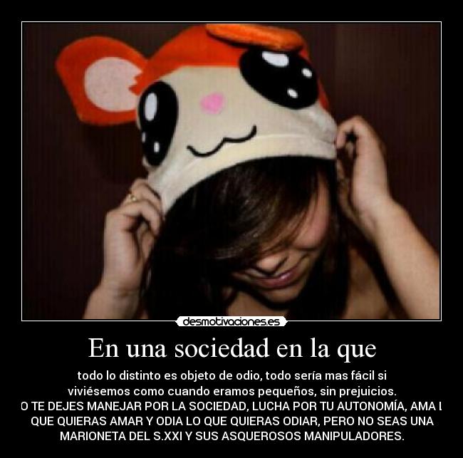 En una sociedad en la que - todo lo distinto es objeto de odio, todo sería mas fácil si
viviésemos como cuando eramos pequeños, sin prejuicios.
NO TE DEJES MANEJAR POR LA SOCIEDAD, LUCHA POR TU AUTONOMÍA, AMA LO
QUE QUIERAS AMAR Y ODIA LO QUE QUIERAS ODIAR, PERO NO SEAS UNA
MARIONETA DEL S.XXI Y SUS ASQUEROSOS MANIPULADORES.
