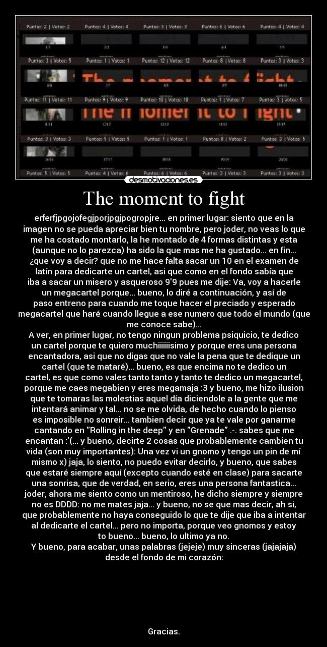 The moment to fight - erferfjpgojofegjporjpgjpogropjre... en primer lugar: siento que en la
imagen no se pueda apreciar bien tu nombre, pero joder, no veas lo que
me ha costado montarlo, la he montado de 4 formas distintas y esta
(aunque no lo parezca) ha sido la que mas me ha gustado... en fin...
¿que voy a decir? que no me hace falta sacar un 10 en el examen de
latín para dedicarte un cartel, asi que como en el fondo sabía que
iba a sacar un misero y asqueroso 99 pues me dije: Va, voy a hacerle
un megacartel porque... bueno, lo diré a continuación, y así de
paso entreno para cuando me toque hacer el preciado y esperado
megacartel que haré cuando llegue a ese numero que todo el mundo (que
me conoce sabe)...
A ver, en primer lugar, no tengo ningun problema psiquicio, te dedico
un cartel porque te quiero muchiiiiiisimo y porque eres una persona
encantadora, asi que no digas que no vale la pena que te dedique un
cartel (que te mataré)... bueno, es que encima no te dedico un
cartel, es que como vales tanto tanto y tanto te dedico un megacartel,
porque me caes megabien y eres megamaja :3 y bueno, me hizo ilusion
que te tomaras las molestias aquel día diciendole a la gente que me
intentará animar y tal... no se me olvida, de hecho cuando lo pienso
es imposible no sonreir... tambien decir que ya te vale por ganarme
cantando en Rolling in the deep y en Grenade .-. sabes que me
encantan :(... y bueno, decirte 2 cosas que probablemente cambien tu
vida (son muy importantes): Una vez vi un gnomo y tengo un pin de mí
mismo x) jaja, lo siento, no puedo evitar decirlo, y bueno, que sabes
que estaré siempre aquí (excepto cuando esté en clase) para sacarte
una sonrisa, que de verdad, en serio, eres una persona fantastica...
joder, ahora me siento como un mentiroso, he dicho siempre y siempre
no es DDDD: no me mates jaja... y bueno, no se que mas decir, ah si,
que probablemente no haya conseguido lo que te dije que iba a intentar
al dedicarte el cartel... pero no importa, porque veo gnomos y estoy
to bueno... bueno, lo ultimo ya no.
Y bueno, para acabar, unas palabras (jejeje) muy sinceras (jajajaja)
desde el fondo de mi corazón:
Gracias.