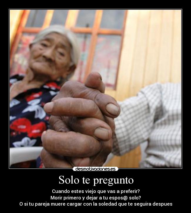 Solo te pregunto - Cuando estes viejo que vas a preferir?
Morir primero y dejar a tu espos@ solo?
O si tu pareja muere cargar con la soledad que te seguira despues