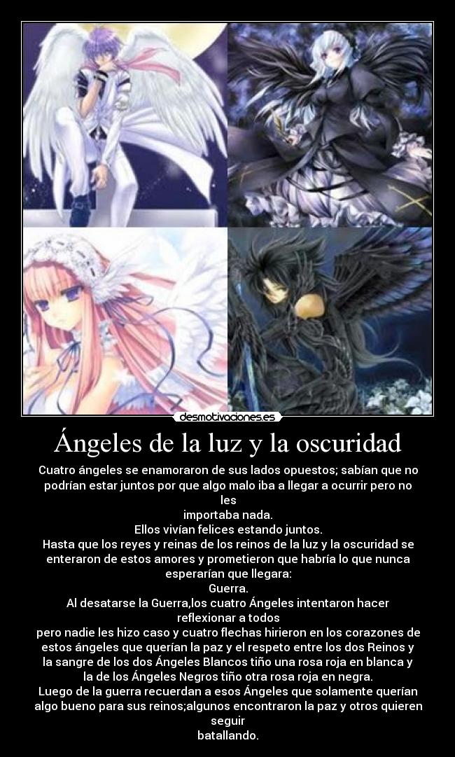 Ángeles de la luz y la oscuridad - Cuatro ángeles se enamoraron de sus lados opuestos; sabían que no
podrían estar juntos por que algo malo iba a llegar a ocurrir pero no
les
importaba nada.
Ellos vivían felices estando juntos.
Hasta que los reyes y reinas de los reinos de la luz y la oscuridad se
enteraron de estos amores y prometieron que habría lo que nunca
esperarían que llegara:
Guerra.
Al desatarse la Guerra,los cuatro Ángeles intentaron hacer
reflexionar a todos
pero nadie les hizo caso y cuatro flechas hirieron en los corazones de
estos ángeles que querían la paz y el respeto entre los dos Reinos y
la sangre de los dos Ángeles Blancos tiño una rosa roja en blanca y
la de los Ángeles Negros tiño otra rosa roja en negra.
Luego de la guerra recuerdan a esos Ángeles que solamente querían
algo bueno para sus reinos;algunos encontraron la paz y otros quieren
seguir
batallando.