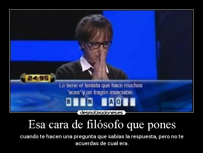 Esa cara de filósofo que pones - cuando te hacen una pregunta que sabías la respuesta, pero no te
acuerdas de cual era.