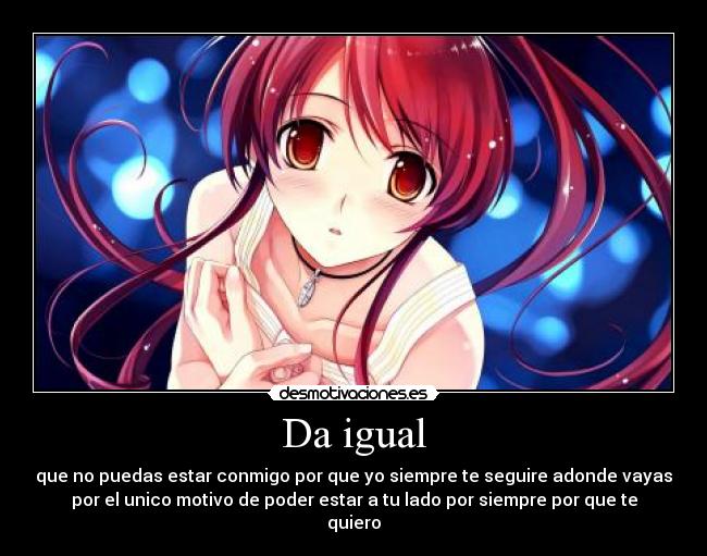 Da igual - que no puedas estar conmigo por que yo siempre te seguire adonde vayas
por el unico motivo de poder estar a tu lado por siempre por que te
quiero
