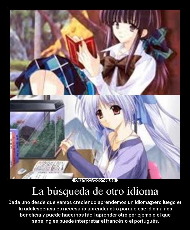 La búsqueda de otro idioma - Cada uno desde que vamos creciendo aprendemos un idioma;pero luego en
la adolescencia es necesario aprender otro porque ese idioma nos
beneficia y puede hacernos fácil aprender otro por ejemplo el que
sabe ingles puede interpretar el francés o el portugués.