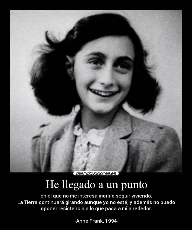 He llegado a un punto - en el que no me interesa morir o seguir viviendo.
La Tierra continuará girando aunque yo no esté, y además no puedo
oponer resistencia a lo que pasa a mi alrededor.
-Anne Frank, 1994-