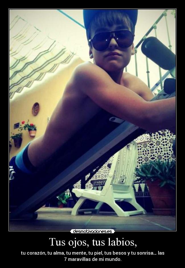 Tus ojos, tus labios, - tu corazón, tu alma, tu mente, tu piel, tus besos y tu sonrisa… las
7 maravillas de mi mundo.
