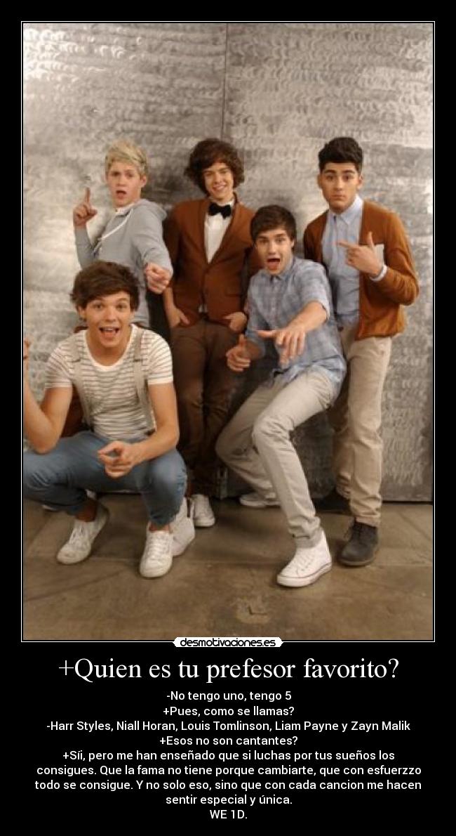 +Quien es tu prefesor favorito? - -No tengo uno, tengo 5
+Pues, como se llamas?
-Harr Styles, Niall Horan, Louis Tomlinson, Liam Payne y Zayn Malik
+Esos no son cantantes?
+Síi, pero me han enseñado que si luchas por tus sueños los
consigues. Que la fama no tiene porque cambiarte, que con esfuerzzo
todo se consigue. Y no solo eso, sino que con cada cancion me hacen
sentir especial y única.
WE♥1D.