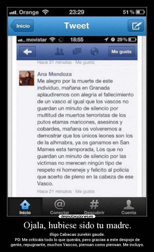 Ojala, hubiese sido tu madre. - Iñigo Cabacas zurekin gaude.
PD: Me criticáis todo lo que queráis, pero gracias a este despojo de
gente, repugnante, muchos Vascos, piensan como piensan. Me incluyo.