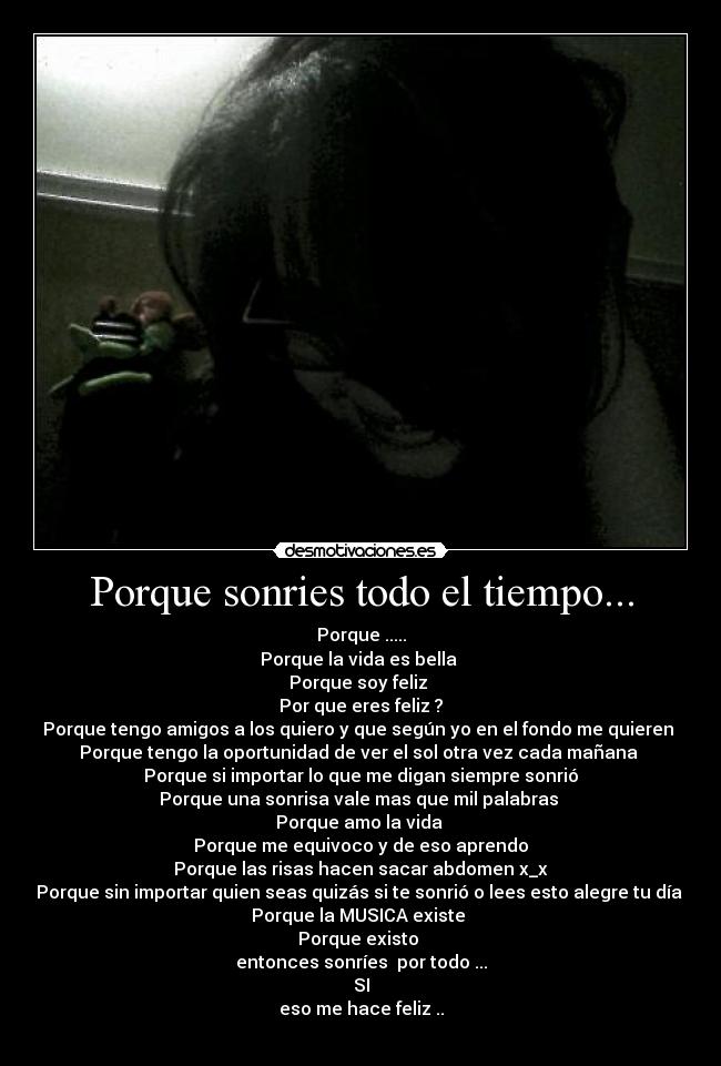 Porque sonries todo el tiempo... - Porque .....
Porque la vida es bella 
Porque soy feliz 
Por que eres feliz ?
Porque tengo amigos a los quiero y que según yo en el fondo me quieren 
Porque tengo la oportunidad de ver el sol otra vez cada mañana 
Porque si importar lo que me digan siempre sonrió
Porque una sonrisa vale mas que mil palabras 
Porque amo la vida 
Porque me equivoco y de eso aprendo
Porque las risas hacen sacar abdomen x_x
Porque sin importar quien seas quizás si te sonrió o lees esto alegre tu día 
Porque la MUSICA existe 
Porque existo 
entonces sonríes  por todo ...
SI
eso me hace feliz ..
