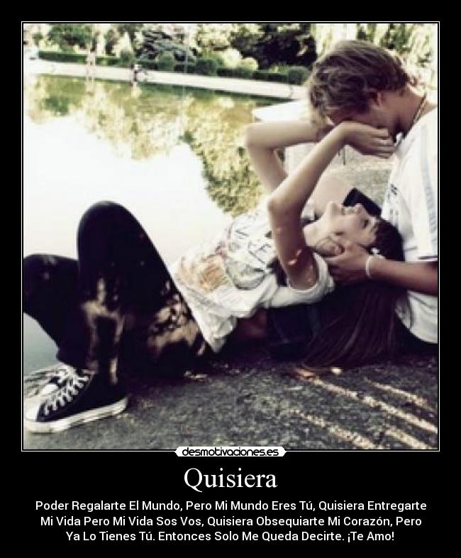 Quisiera - Poder Regalarte El Mundo, Pero Mi Mundo Eres Tú, Quisiera Entregarte
Mi Vida Pero Mi Vida Sos Vos, Quisiera Obsequiarte Mi Corazón, Pero
Ya Lo Tienes Tú. Entonces Solo Me Queda Decirte. ¡Te Amo!♥