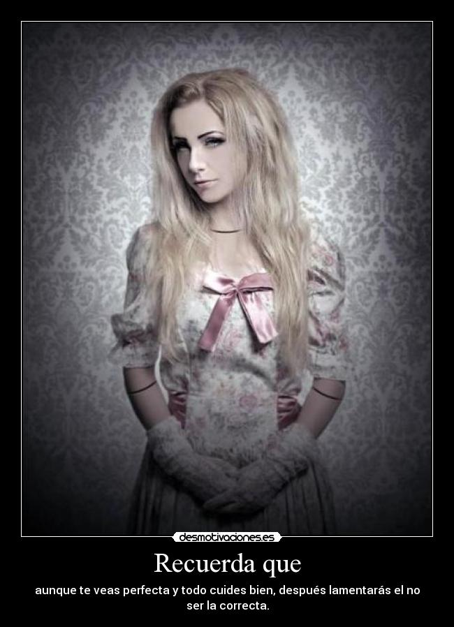 Recuerda que - aunque te veas perfecta y todo cuides bien, después lamentarás el no ser la correcta.
