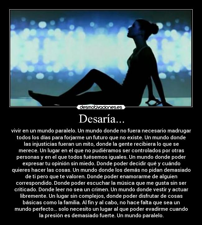 Desaría... - vivir en un mundo paralelo. Un mundo donde no fuera necesario madrugar
todos los días para forjarme un futuro que no existe. Un mundo donde
las injusticias fueran un mito, donde la gente recibiera lo que se
merece. Un lugar en el que no pudiéramos ser controlados por otras
personas y en el que todos fuésemos iguales. Un mundo donde poder
expresar tu opinión sin miedo. Donde poder decidir qué y cuándo
quieres hacer las cosas. Un mundo donde los demás no pidan demasiado
de ti pero que te valoren. Donde poder enamorarme de alguien
correspondido. Donde poder escuchar la música que me gusta sin ser
criticado. Donde leer no sea un crimen. Un mundo donde vestir y actuar
libremente. Un lugar sin complejos, donde poder disfrutar de cosas
básicas como la familia. Al fin y al cabo, no hace falta que sea un
mundo perfecto... solo necesito un lugar al que poder evadirme cuando
la presión es demasiado fuerte. Un mundo paralelo.