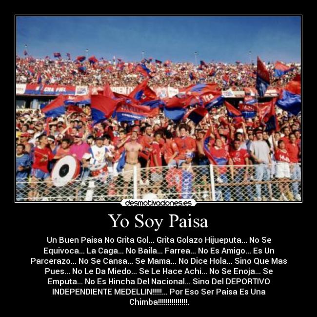 Yo Soy Paisa - Un Buen Paisa No Grita Gol... Grita Golazo Hijueputa... No Se
Equivoca... La Caga... No Baila... Farrea... No Es Amigo... Es Un
Parcerazo... No Se Cansa... Se Mama... No Dice Hola... Sino Que Mas
Pues... No Le Da Miedo... Se Le Hace Achi... No Se Enoja... Se
Emputa... No Es Hincha Del Nacional... Sino Del DEPORTIVO
INDEPENDIENTE MEDELLIN!!!!!... Por Eso Ser Paisa Es Una
Chimba!!!!!!!!!!!!!!!.