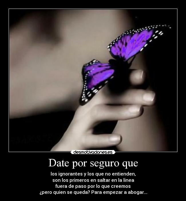 Date por seguro que - los ignorantes y los que no entienden,
son los primeros en saltar en la linea
fuera de paso por lo que creemos
¿pero quien se queda? Para empezar a abogar...