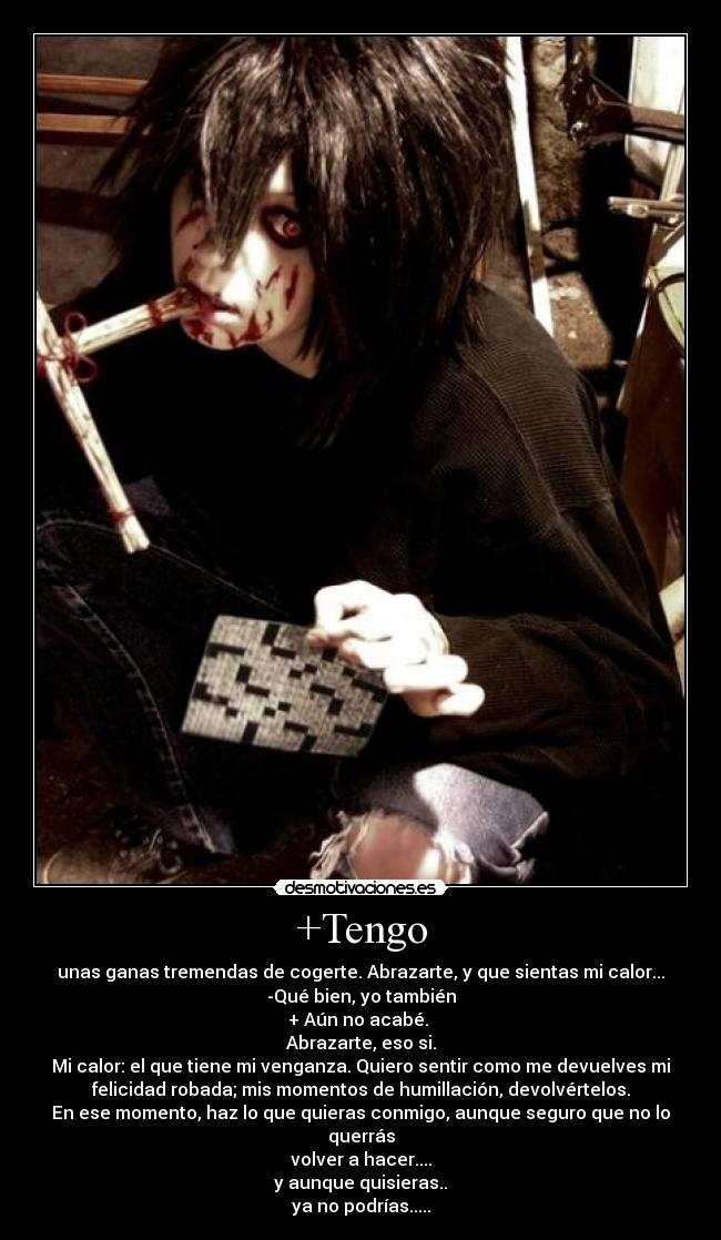 +Tengo - unas ganas tremendas de cogerte. Abrazarte, y que sientas mi calor...
-Qué bien, yo también
+ Aún no acabé. 
Abrazarte, eso si.
Mi calor: el que tiene mi venganza. Quiero sentir como me devuelves mi
felicidad robada; mis momentos de humillación, devolvértelos.
En ese momento, haz lo que quieras conmigo, aunque seguro que no lo
querrás
volver a hacer....
y aunque quisieras..
ya no podrías.....