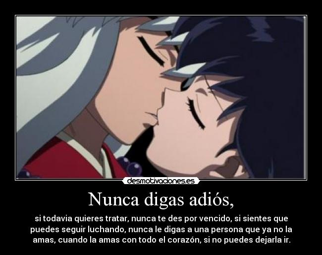 Nunca digas adiós, - si todavia quieres tratar, nunca te des por vencido, si sientes que
puedes seguir luchando, nunca le digas a una persona que ya no la
amas, cuando la amas con todo el corazón, si no puedes dejarla ir.