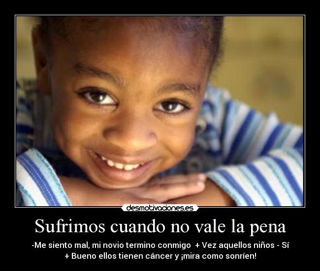 Sufrimos cuando no vale la pena - -Me siento mal, mi novio termino conmigo  + Vez aquellos niños - Sí
+ Bueno ellos tienen cáncer y ¡mira como sonríen!