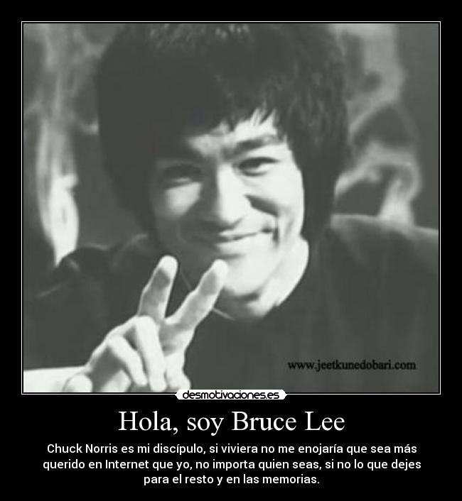 Hola, soy Bruce Lee - Chuck Norris es mi discípulo, si viviera no me enojaría que sea más
querido en Internet que yo, no importa quien seas, si no lo que dejes
para el resto y en las memorias.