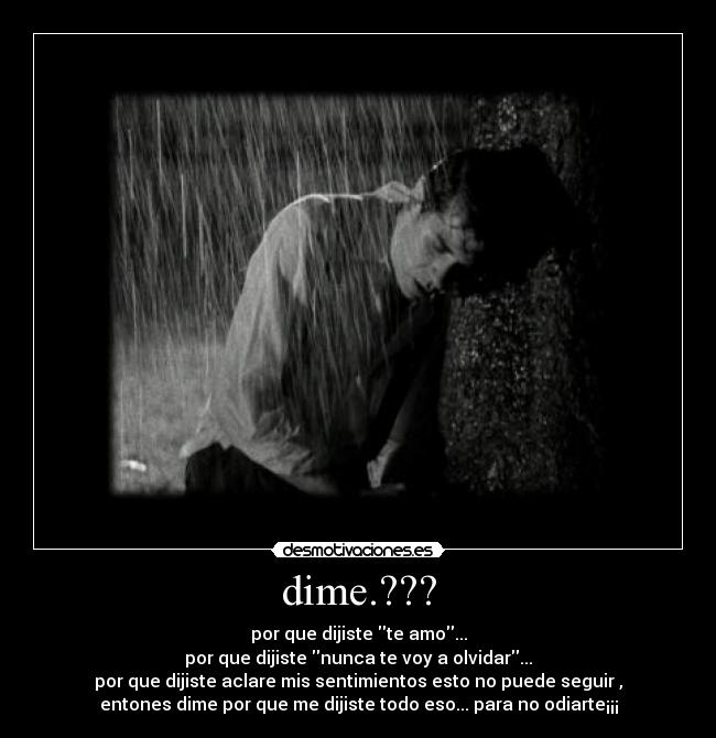 dime.??? - por que dijiste te amo...
por que dijiste nunca te voy a olvidar...
por que dijiste aclare mis sentimientos esto no puede seguir ,
entones dime por que me dijiste todo eso... para no odiarte¡¡¡