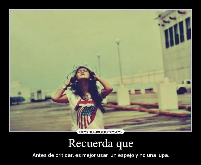 Recuerda que - Antes de criticar, es mejor usar  un espejo y no una lupa.