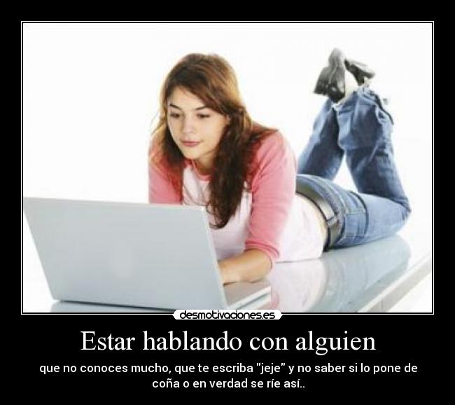 Estar hablando con alguien - que no conoces mucho, que te escriba jeje y no saber si lo pone de
coña o en verdad se ríe así..