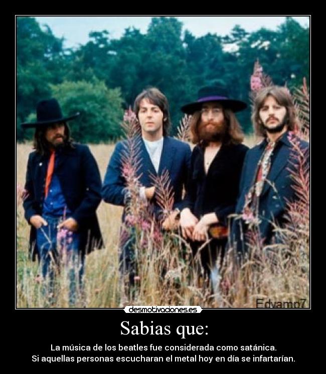 Sabias que: - La música de los beatles fue considerada como satánica.
Si aquellas personas escucharan el metal hoy en día se infartarían.