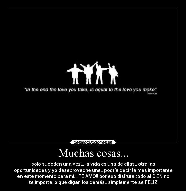 Muchas cosas... - solo suceden una vez... la vida es una de ellas.. otra las
oportunidades y yo desaproveche una.. podría decir la mas importante
en este momento para mi... TE AMO!! por eso disfruta todo al CIEN no
te importe lo que digan los demás.. simplemente se FELIZ