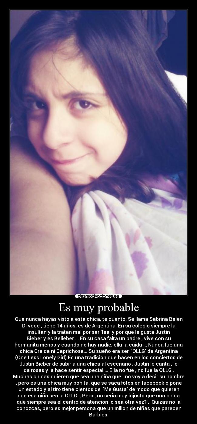 Es muy probable - Que nunca hayas visto a esta chica, te cuento, Se llama Sabrina Belen
Di vece , tiene 14 años, es de Argentina. En su colegio siempre la
insultan y la tratan mal por ser fea y por que le gusta Justin
Bieber y es Belieber ... En su casa falta un padre , vive con su
hermanita menos y cuando no hay nadie, ella la cuida ... Nunca fue una
chica Creida ni Caprichosa... Su sueño era ser OLLG de Argentina
(One Less Lonely Girl) Es una tradicion que hacen en los conciertos de
Justin Bieber de subir a una chica al escenario , Justin le canta , le
da rosas y la hace sentir especial ... Ella no fue , no fue la OLLG .
Muchas chicas quieren que sea una niña que.. no voy a decir su nombre
, pero es una chica muy bonita, que se saca fotos en facebook o pone
un estado y al tiro tiene cientos de Me Gusta de modo que quieren
que esa niña sea la OLLG... Pero ; no seria muy injusto que una chica
que siempre sea el centro de atencion lo sea otra vez? . Quizas no la
conozcas, pero es mejor persona que un millon de niñas que parecen
Barbies.