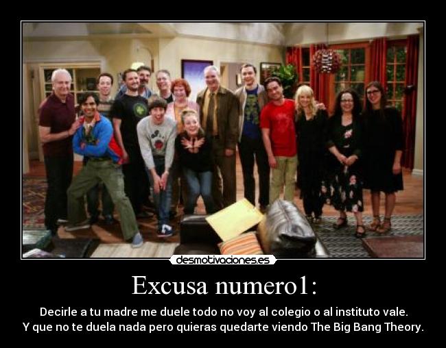 Excusa numero1: - Decirle a tu madre me duele todo no voy al colegio o al instituto vale.
Y que no te duela nada pero quieras quedarte viendo The Big Bang Theory.