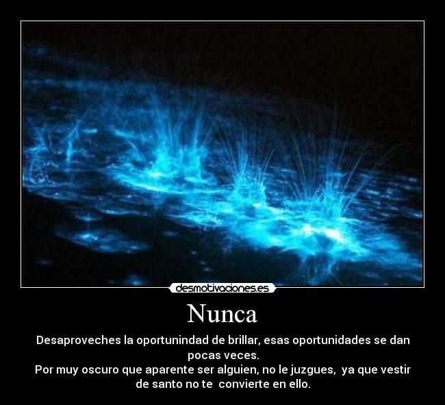 Nunca - Desaproveches la oportunindad de brillar, esas oportunidades se dan
pocas veces.
Por muy oscuro que aparente ser alguien, no le juzgues,  ya que vestir
de santo no te  convierte en ello.