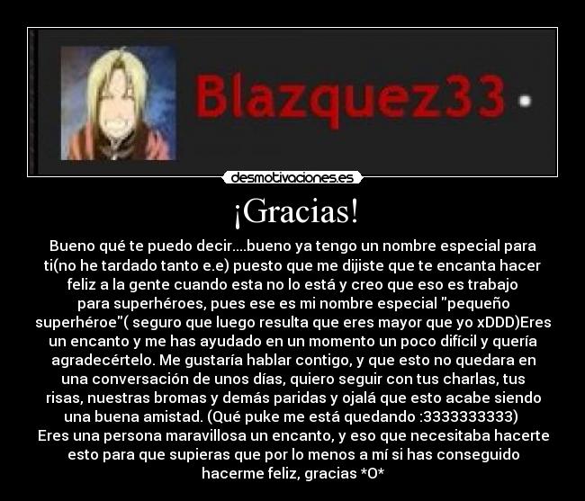 ¡Gracias! - Bueno qué te puedo decir....bueno ya tengo un nombre especial para
ti(no he tardado tanto e.e) puesto que me dijiste que te encanta hacer
feliz a la gente cuando esta no lo está y creo que eso es trabajo
para superhéroes, pues ese es mi nombre especial pequeño
superhéroe( seguro que luego resulta que eres mayor que yo xDDD)Eres
un encanto y me has ayudado en un momento un poco difícil y quería
agradecértelo. Me gustaría hablar contigo, y que esto no quedara en
una conversación de unos días, quiero seguir con tus charlas, tus
risas, nuestras bromas y demás paridas y ojalá que esto acabe siendo
una buena amistad. (Qué puke me está quedando :3333333333) 
Eres una persona maravillosa un encanto, y eso que necesitaba hacerte
esto para que supieras que por lo menos a mí si has conseguido
hacerme feliz, gracias *O*