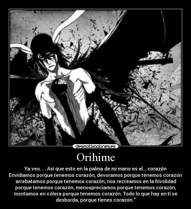 Orihime - Ya veo. . . Así que esto en la palma de mi mano es el... corazón
Envidiamos porque tenemos corazón, devoramos porque tenemos corazón,
arrebatamos porque tenemos corazón, nos recreamos en la frivolidad
porque tenemos corazón, menospreciamos porque tenemos corazón,
montamos en cólera porque tenemos corazón. Todo lo que hay en tí se
desborda, porque tienes corazón.