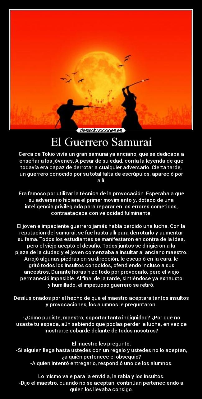 El Guerrero Samurai - Cerca de Tokio vivía un gran samurai ya anciano, que se dedicaba a
enseñar a los jóvenes. A pesar de su edad, corría la leyenda de que
todavía era capaz de derrotar a cualquier adversario. Cierta tarde,
un guerrero conocido por su total falta de escrúpulos, apareció por
allí.
Era famoso por utilizar la técnica de la provocación. Esperaba a que
su adversario hiciera el primer movimiento y, dotado de una
inteligencia privilegiada para reparar en los errores cometidos,
contraatacaba con velocidad fulminante.
El joven e impaciente guerrero jamás había perdido una lucha. Con la
reputación del samurai, se fue hasta allí para derrotarlo y aumentar
su fama. Todos los estudiantes se manifestaron en contra de la idea,
pero el viejo aceptó el desafío. Todos juntos se dirigieron a la
plaza de la ciudad y el joven comenzaba a insultar al anciano maestro.
Arrojó algunas piedras en su dirección, le escupió en la cara, le
gritó todos los insultos conocidos, ofendiendo incluso a sus
ancestros. Durante horas hizo todo por provocarlo, pero el viejo
permaneció impasible. Al final de la tarde, sintiéndose ya exhausto
y humillado, el impetuoso guerrero se retiró.
Desilusionados por el hecho de que el maestro aceptara tantos insultos
y provocaciones, los alumnos le preguntaron:
-¿Cómo pudiste, maestro, soportar tanta indignidad? ¿Por qué no
usaste tu espada, aún sabiendo que podías perder la lucha, en vez de
mostrarte cobarde delante de todos nosotros?
El maestro les preguntó:
-Si alguien llega hasta ustedes con un regalo y ustedes no lo aceptan,
¿a quién pertenece el obsequio?
-A quien intentó entregarlo, respondió uno de los alumnos.
Lo mismo vale para la envidia, la rabia y los insultos.
-Dijo el maestro, cuando no se aceptan, continúan perteneciendo a
quien los llevaba consigo.