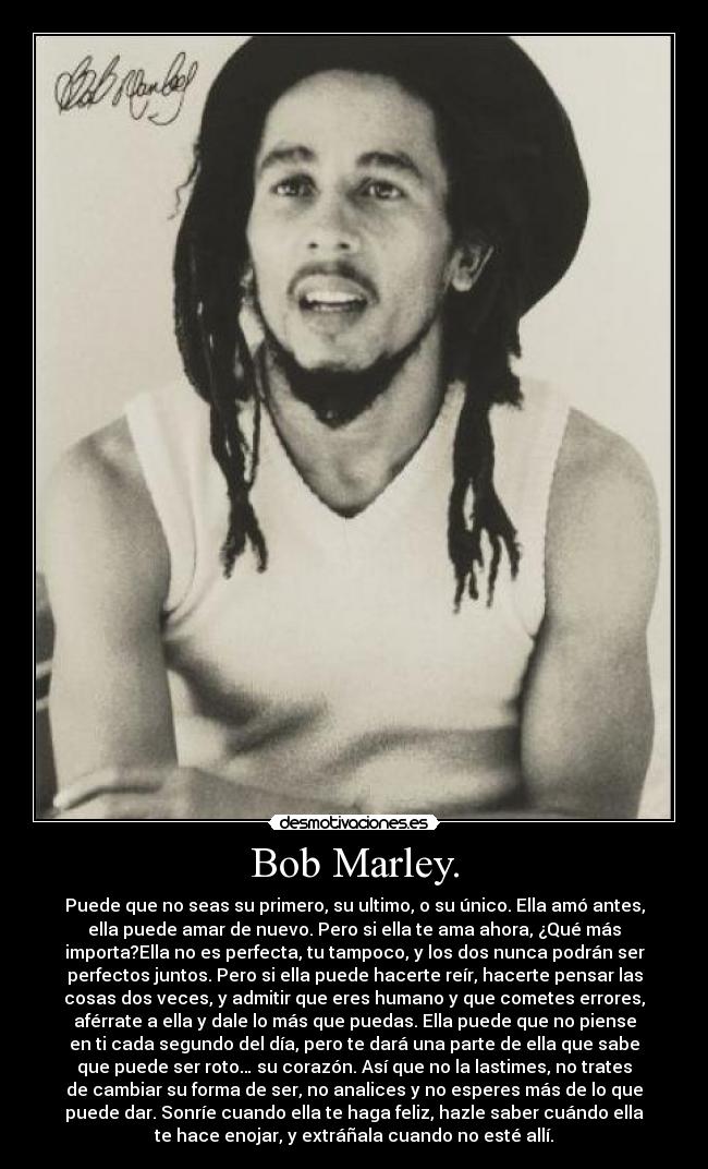 Bob Marley. - Puede que no seas su primero, su ultimo, o su único. Ella amó antes,
ella puede amar de nuevo. Pero si ella te ama ahora, ¿Qué más
importa?Ella no es perfecta, tu tampoco, y los dos nunca podrán ser
perfectos juntos. Pero si ella puede hacerte reír, hacerte pensar las
cosas dos veces, y admitir que eres humano y que cometes errores,
aférrate a ella y dale lo más que puedas. Ella puede que no piense
en ti cada segundo del día, pero te dará una parte de ella que sabe
que puede ser roto… su corazón. Así que no la lastimes, no trates
de cambiar su forma de ser, no analices y no esperes más de lo que
puede dar. Sonríe cuando ella te haga feliz, hazle saber cuándo ella
te hace enojar, y extráñala cuando no esté allí.