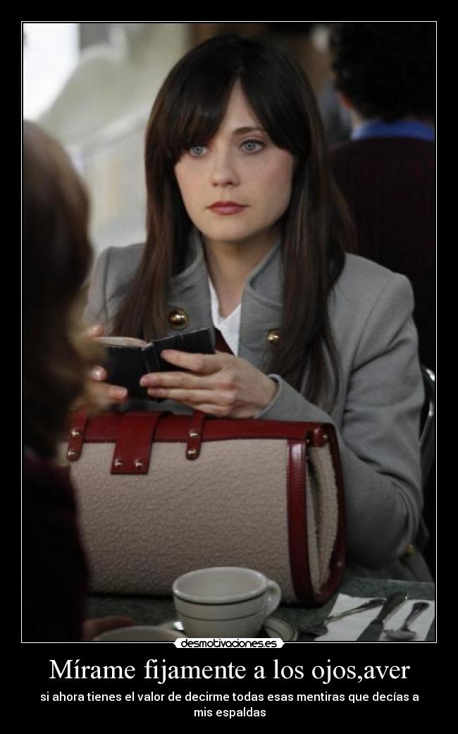 Mírame fijamente a los ojos,aver - si ahora tienes el valor de decirme todas esas mentiras que decías a mis espaldas