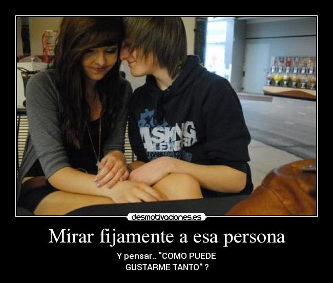 Mirar fijamente a esa persona - Y pensar.. COMO PUEDE
GUSTARME TANTO ?