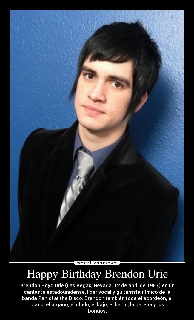 Happy Birthday Brendon Urie - Brendon Boyd Urie (Las Vegas, Nevada, 12 de abril de 1987) es un
cantante estadounidense, líder vocal y guitarrista rítmico de la
banda Panic! at the Disco. Brendon también toca el acordeón, el
piano, el órgano, el chelo, el bajo, el banjo, la batería y los
bongos.