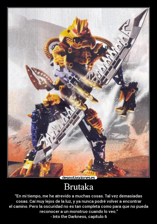 Brutaka - “En mi tiempo, me he atrevido a muchas cosas. Tal vez demasiadas
cosas. Caí muy lejos de la luz, y ya nunca podré volver a encontrar
el camino. Pero la oscuridad no es tan completa como para que no pueda
reconocer a un monstruo cuando lo veo.”
- Into the Darkness, capítulo 6