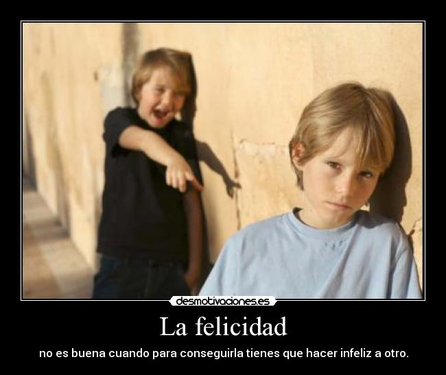 La felicidad - no es buena cuando para conseguirla tienes que hacer infeliz a otro.