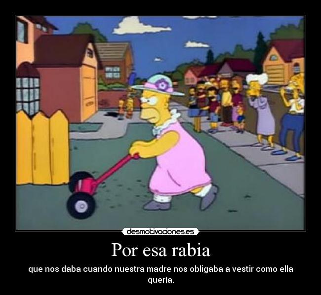 Por esa rabia - que nos daba cuando nuestra madre nos obligaba a vestir como ella quería.