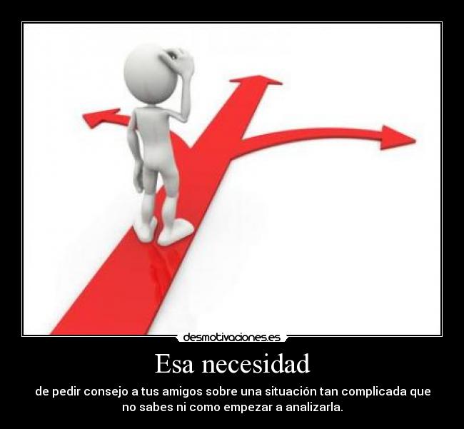 Esa necesidad - de pedir consejo a tus amigos sobre una situación tan complicada que
no sabes ni como empezar a analizarla.