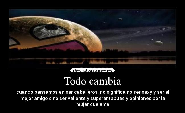 Todo cambia - cuando pensamos en ser caballeros, no significa no ser sexy y ser el
mejor amigo sino ser valiente y superar tabûes y opiniones por la
mujer que ama