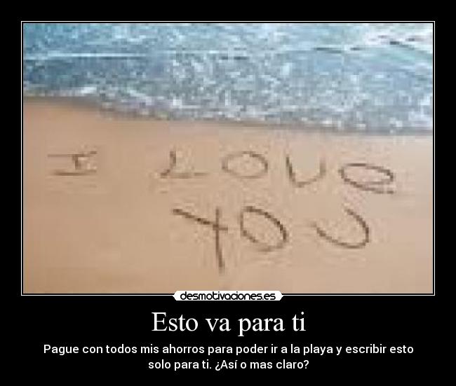 Esto va para ti - Pague con todos mis ahorros para poder ir a la playa y escribir esto
solo para ti. ¿Así o mas claro?