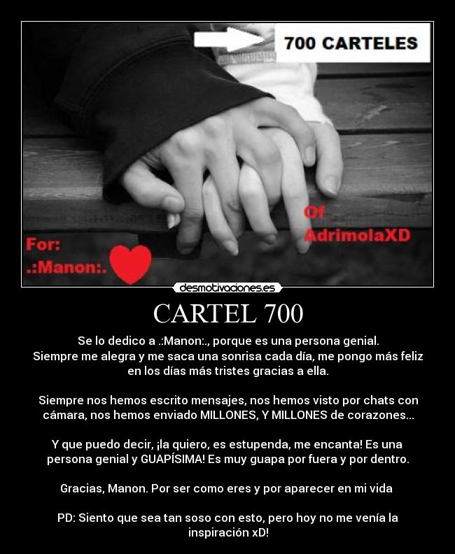 CARTEL 700 - Se lo dedico a .:Manon:., porque es una persona genial.
Siempre me alegra y me saca una sonrisa cada día, me pongo más feliz
en los días más tristes gracias a ella.

Siempre nos hemos escrito mensajes, nos hemos visto por chats con
cámara, nos hemos enviado MILLONES, Y MILLONES de corazones...

Y que puedo decir, ¡la quiero, es estupenda, me encanta! Es una
persona genial y GUAPÍSIMA! Es muy guapa por fuera y por dentro.

Gracias, Manon. Por ser como eres y por aparecer en mi vida ♥

PD: Siento que sea tan soso con esto, pero hoy no me venía la
inspiración xD!