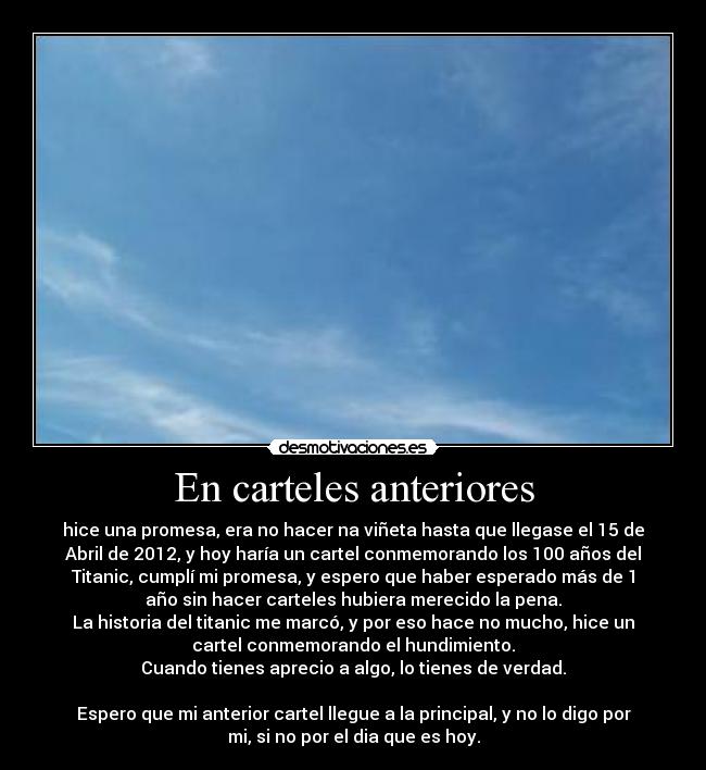 En carteles anteriores - hice una promesa, era no hacer na viñeta hasta que llegase el 15 de
Abril de 2012, y hoy haría un cartel conmemorando los 100 años del
Titanic, cumplí mi promesa, y espero que haber esperado más de 1
año sin hacer carteles hubiera merecido la pena.
La historia del titanic me marcó, y por eso hace no mucho, hice un
cartel conmemorando el hundimiento.
Cuando tienes aprecio a algo, lo tienes de verdad.

Espero que mi anterior cartel llegue a la principal, y no lo digo por
mi, si no por el dia que es hoy.